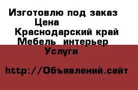 Изготовлю под заказ › Цена ­ 10 000 - Краснодарский край Мебель, интерьер » Услуги   